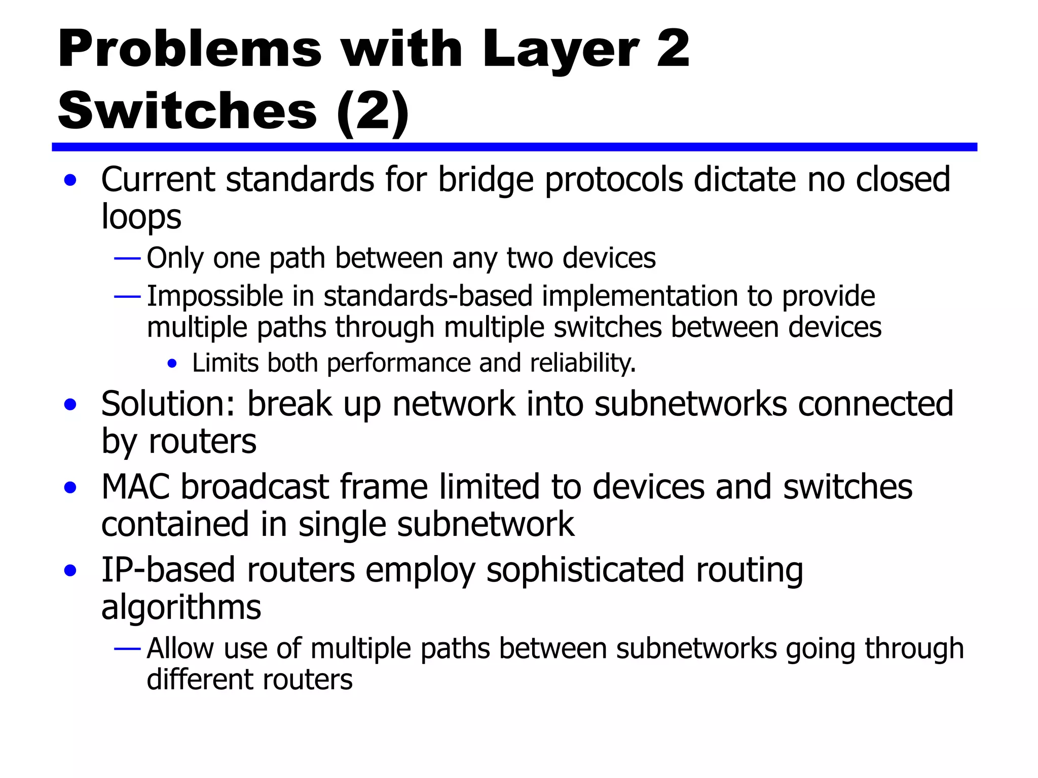 Problems with Layer 2
Switches (2)
• Current standards for bridge protocols dictate no closed
loops
— Only one path between any two devices
— Impossible in standards-based implementation to provide
multiple paths through multiple switches between devices
• Limits both performance and reliability.
• Solution: break up network into subnetworks connected
by routers
• MAC broadcast frame limited to devices and switches
contained in single subnetwork
• IP-based routers employ sophisticated routing
algorithms
— Allow use of multiple paths between subnetworks going through
different routers
 