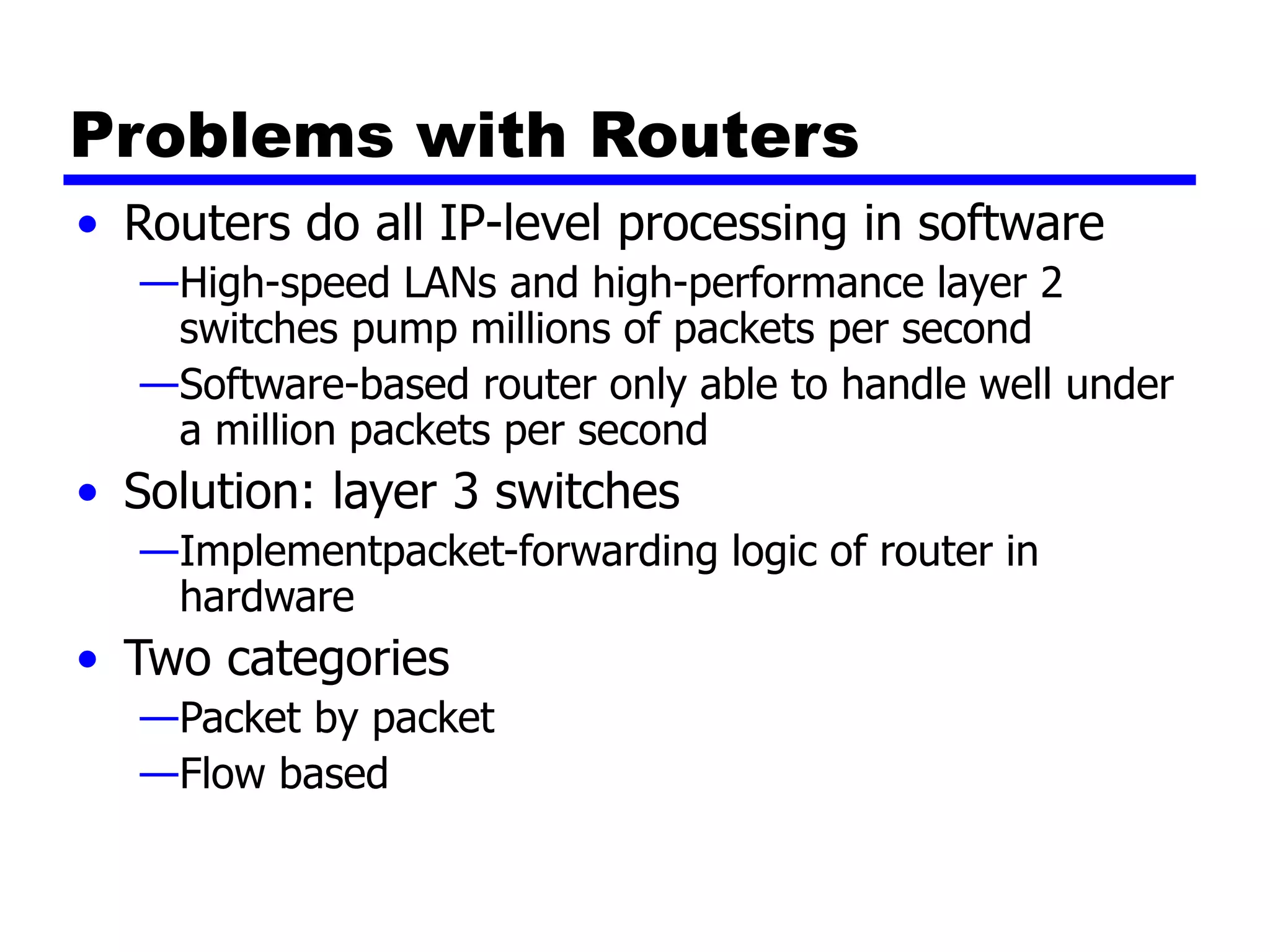 Problems with Routers
• Routers do all IP-level processing in software
—High-speed LANs and high-performance layer 2
switches pump millions of packets per second
—Software-based router only able to handle well under
a million packets per second
• Solution: layer 3 switches
—Implementpacket-forwarding logic of router in
hardware
• Two categories
—Packet by packet
—Flow based
 