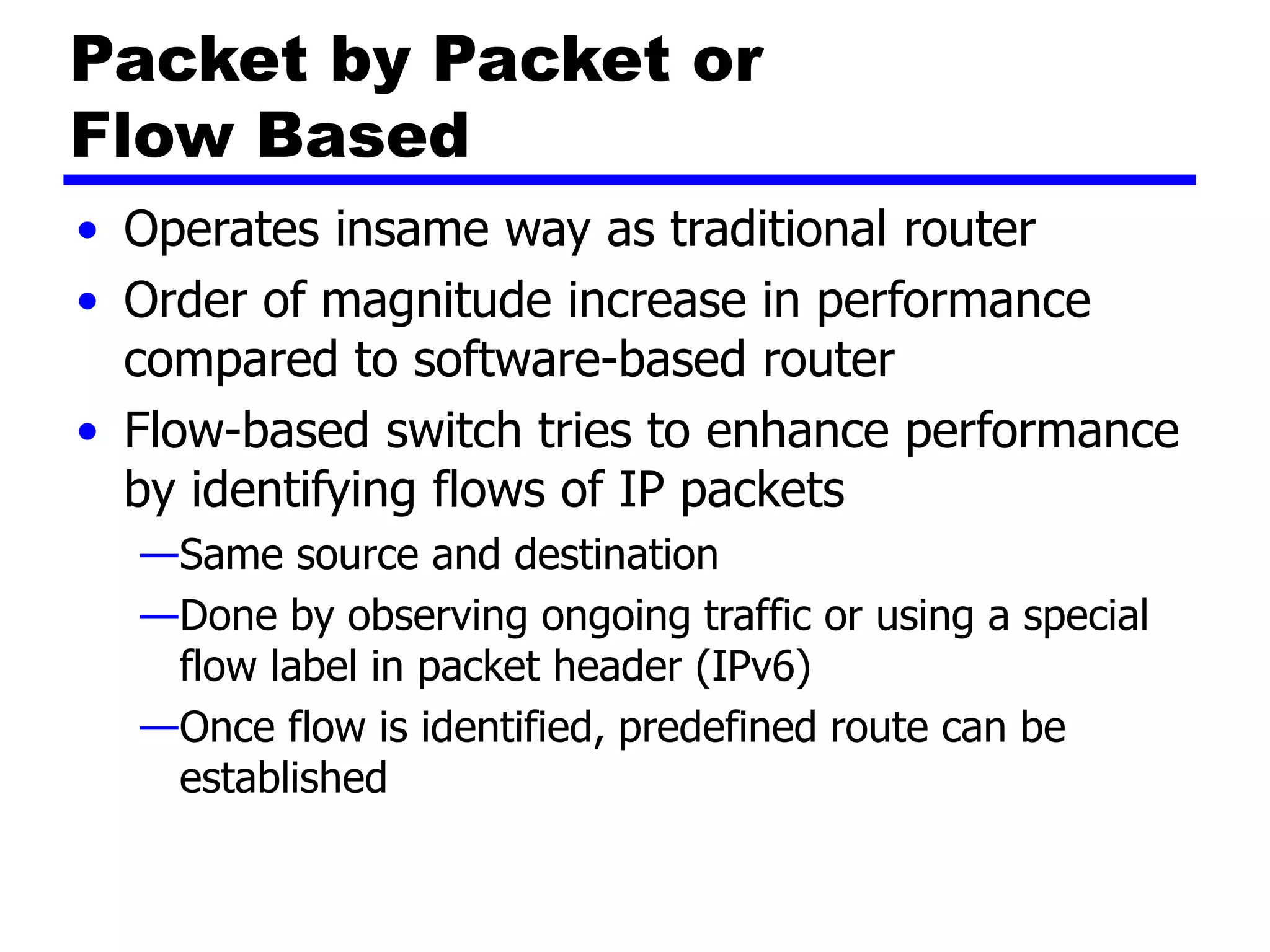 Packet by Packet or
Flow Based
• Operates insame way as traditional router
• Order of magnitude increase in performance
compared to software-based router
• Flow-based switch tries to enhance performance
by identifying flows of IP packets
—Same source and destination
—Done by observing ongoing traffic or using a special
flow label in packet header (IPv6)
—Once flow is identified, predefined route can be
established
 