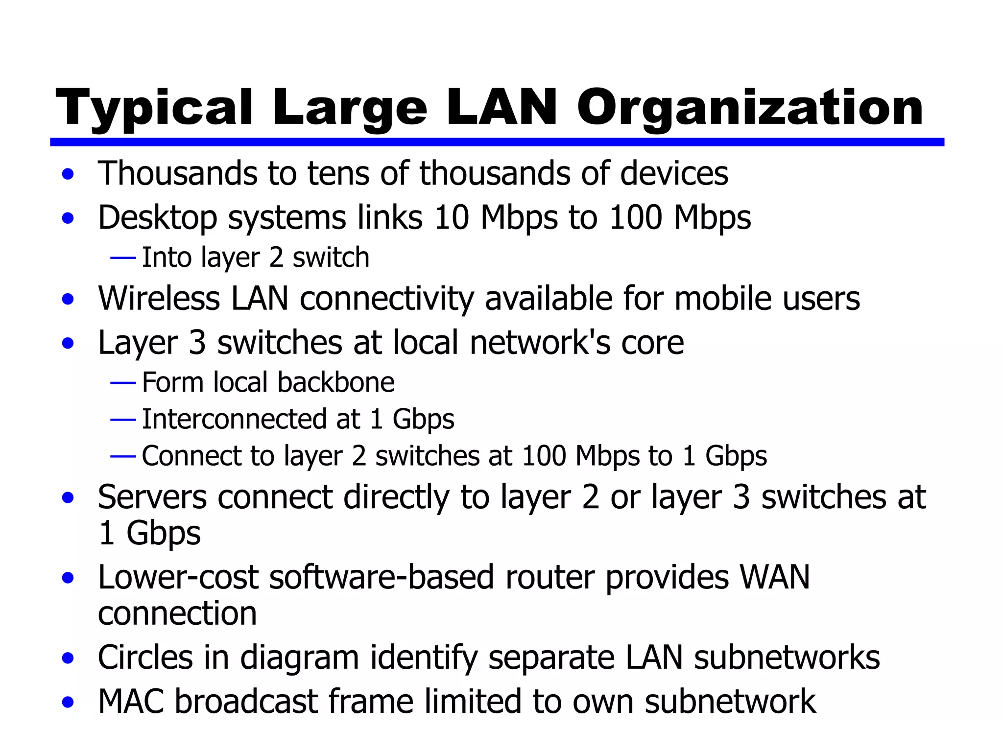 Typical Large LAN Organization
• Thousands to tens of thousands of devices
• Desktop systems links 10 Mbps to 100 Mbps
— Into layer 2 switch
• Wireless LAN connectivity available for mobile users
• Layer 3 switches at local network's core
— Form local backbone
— Interconnected at 1 Gbps
— Connect to layer 2 switches at 100 Mbps to 1 Gbps
• Servers connect directly to layer 2 or layer 3 switches at
1 Gbps
• Lower-cost software-based router provides WAN
connection
• Circles in diagram identify separate LAN subnetworks
• MAC broadcast frame limited to own subnetwork
 