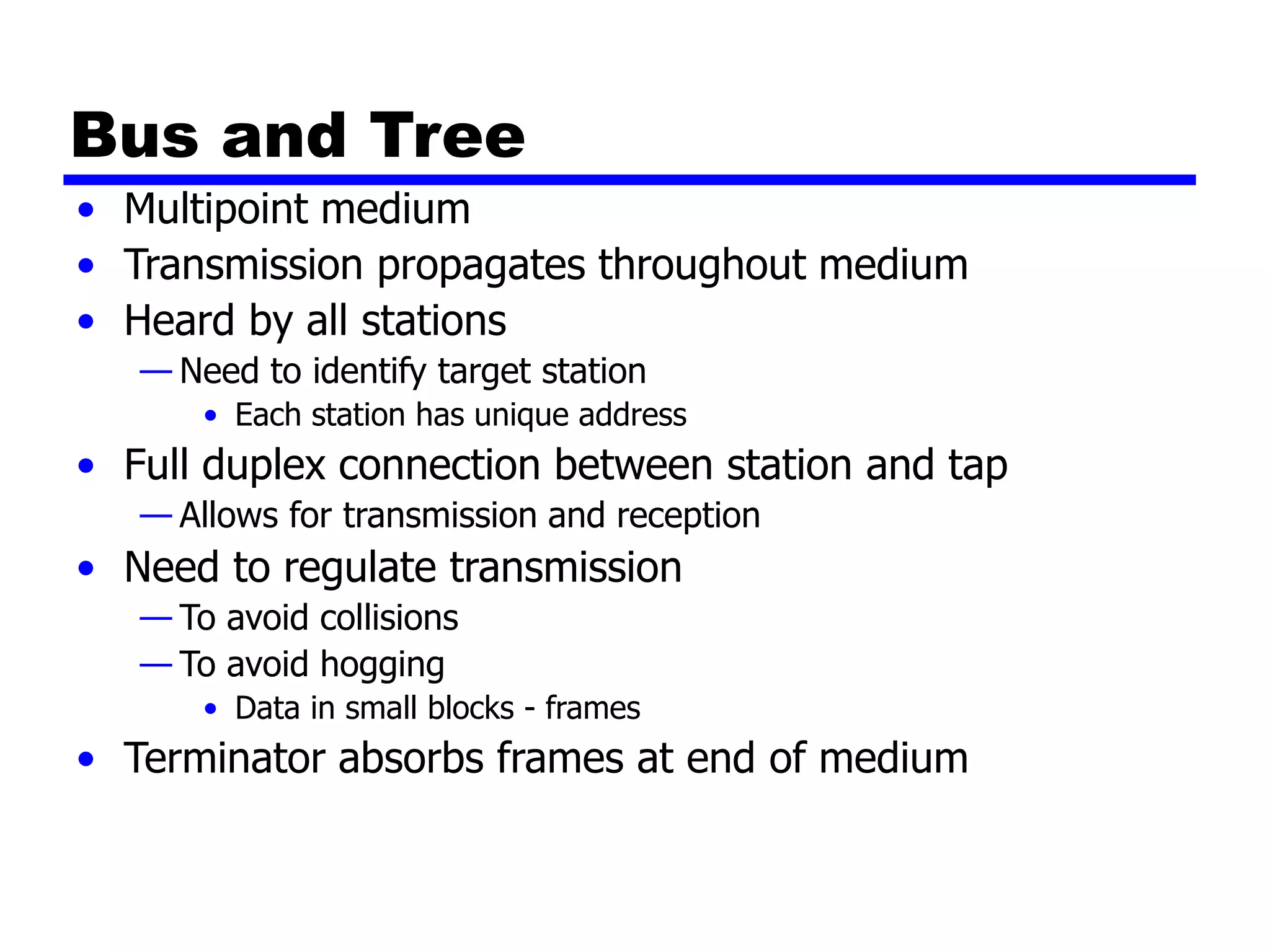Bus and Tree
• Multipoint medium
• Transmission propagates throughout medium
• Heard by all stations
— Need to identify target station
• Each station has unique address
• Full duplex connection between station and tap
— Allows for transmission and reception
• Need to regulate transmission
— To avoid collisions
— To avoid hogging
• Data in small blocks - frames
• Terminator absorbs frames at end of medium
 
