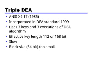 Triple DEA
• ANSI X9.17 (1985)
• Incorporated in DEA standard 1999
• Uses 3 keys and 3 executions of DEA
algorithm
• Effective key length 112 or 168 bit
• Slow
• Block size (64 bit) too small
 
