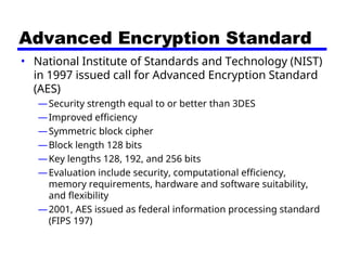Advanced Encryption Standard
• National Institute of Standards and Technology (NIST)
in 1997 issued call for Advanced Encryption Standard
(AES)
—Security strength equal to or better than 3DES
—Improved efficiency
—Symmetric block cipher
—Block length 128 bits
—Key lengths 128, 192, and 256 bits
—Evaluation include security, computational efficiency,
memory requirements, hardware and software suitability,
and flexibility
—2001, AES issued as federal information processing standard
(FIPS 197)
 