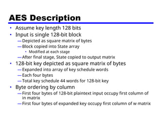 AES Description
• Assume key length 128 bits
• Input is single 128-bit block
—Depicted as square matrix of bytes
—Block copied into State array
• Modified at each stage
—After final stage, State copied to output matrix
• 128-bit key depicted as square matrix of bytes
—Expanded into array of key schedule words
—Each four bytes
—Total key schedule 44 words for 128-bit key
• Byte ordering by column
—First four bytes of 128-bit plaintext input occupy first column of
in matrix
—First four bytes of expanded key occupy first column of w matrix
 