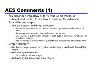 AES Comments (1)
• Key expanded into array of forty-four 32-bit words, w[i]
—Four distinct words (128 bits) serve as round key for each round
• Four different stages
—One permutation and three substitution
• Substitute bytes uses S-box table to perform byte-by-byte substitution of
block
• Shift rows is permutation that performed row by row
• Mix columns is substitution that alters each byte in column as function of all
of bytes in column
• Add round key is bitwise XOR of current block with portion of expanded key
• Simple structure
—For both encryption and decryption, cipher begins with Add Round Key
stage
—Followed by nine rounds,
• Each includes all four stages
—Followed by tenth round of three stages
 