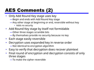AES Comments (2)
• Only Add Round Key stage uses key
—Begin and ends with Add Round Key stage
—Any other stage at beginning or end, reversible without key
• Adds no security
• Add Round Key stage by itself not formidable
—Other three stages scramble bits
—By themselves provide no security because no key
• Each stage easily reversible
• Decryption uses expanded key in reverse order
—Not identical to encryption algorithm
• Easy to verify that decryption does recover plaintext
• Final round of encryption and decryption consists of only
three stages
—To make the cipher reversible
 
