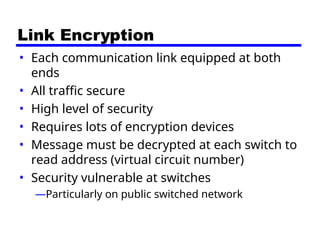 Link Encryption
• Each communication link equipped at both
ends
• All traffic secure
• High level of security
• Requires lots of encryption devices
• Message must be decrypted at each switch to
read address (virtual circuit number)
• Security vulnerable at switches
—Particularly on public switched network
 