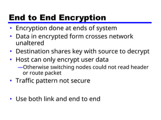 End to End Encryption
• Encryption done at ends of system
• Data in encrypted form crosses network
unaltered
• Destination shares key with source to decrypt
• Host can only encrypt user data
—Otherwise switching nodes could not read header
or route packet
• Traffic pattern not secure
• Use both link and end to end
 