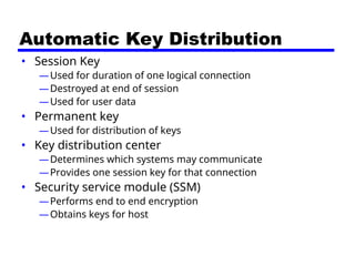 Automatic Key Distribution
• Session Key
—Used for duration of one logical connection
—Destroyed at end of session
—Used for user data
• Permanent key
—Used for distribution of keys
• Key distribution center
—Determines which systems may communicate
—Provides one session key for that connection
• Security service module (SSM)
—Performs end to end encryption
—Obtains keys for host
 