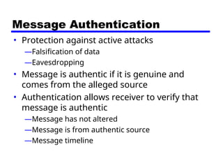 Message Authentication
• Protection against active attacks
—Falsification of data
—Eavesdropping
• Message is authentic if it is genuine and
comes from the alleged source
• Authentication allows receiver to verify that
message is authentic
—Message has not altered
—Message is from authentic source
—Message timeline
 
