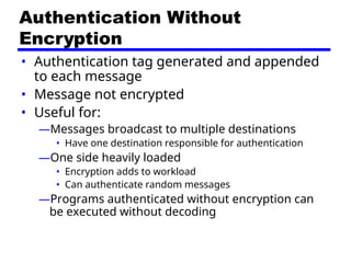 Authentication Without
Encryption
• Authentication tag generated and appended
to each message
• Message not encrypted
• Useful for:
—Messages broadcast to multiple destinations
• Have one destination responsible for authentication
—One side heavily loaded
• Encryption adds to workload
• Can authenticate random messages
—Programs authenticated without encryption can
be executed without decoding
 