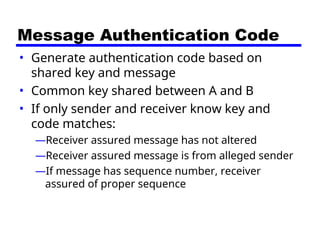 Message Authentication Code
• Generate authentication code based on
shared key and message
• Common key shared between A and B
• If only sender and receiver know key and
code matches:
—Receiver assured message has not altered
—Receiver assured message is from alleged sender
—If message has sequence number, receiver
assured of proper sequence
 