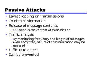 Passive Attacks
• Eavesdropping on transmissions
• To obtain information
• Release of message contents
—Outsider learns content of transmission
• Traffic analysis
—By monitoring frequency and length of messages,
even encrypted, nature of communication may be
guessed
• Difficult to detect
• Can be prevented
 