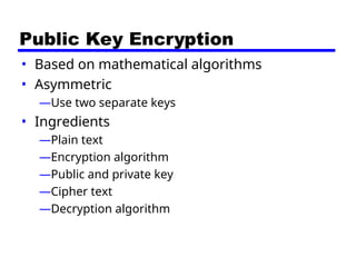 Public Key Encryption
• Based on mathematical algorithms
• Asymmetric
—Use two separate keys
• Ingredients
—Plain text
—Encryption algorithm
—Public and private key
—Cipher text
—Decryption algorithm
 