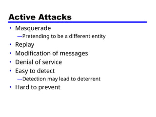 Active Attacks
• Masquerade
—Pretending to be a different entity
• Replay
• Modification of messages
• Denial of service
• Easy to detect
—Detection may lead to deterrent
• Hard to prevent
 