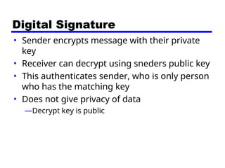 Digital Signature
• Sender encrypts message with their private
key
• Receiver can decrypt using sneders public key
• This authenticates sender, who is only person
who has the matching key
• Does not give privacy of data
—Decrypt key is public
 