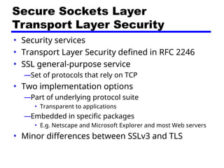 Secure Sockets Layer
Transport Layer Security
• Security services
• Transport Layer Security defined in RFC 2246
• SSL general-purpose service
—Set of protocols that rely on TCP
• Two implementation options
—Part of underlying protocol suite
• Transparent to applications
—Embedded in specific packages
• E.g. Netscape and Microsoft Explorer and most Web servers
• Minor differences between SSLv3 and TLS
 