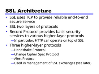SSL Architecture
• SSL uses TCP to provide reliable end-to-end
secure service
• SSL two layers of protocols
• Record Protocol provides basic security
services to various higher-layer protocols
—In particular, HTTP can operate on top of SSL
• Three higher-layer protocols
—Handshake Protocol
—Change Cipher Spec Protocol
—Alert Protocol
—Used in management of SSL exchanges (see later)
 