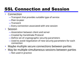 SSL Connection and Session
• Connection
—Transport that provides suitable type of service
—Peer-to-peer
—Transient
—Every connection associated with one session
• Session
—Association between client and server
—Created by Handshake Protocol
—Define set of cryptographic security parameters
—Used to avoid negotiation of new security parameters for each
connection
• Maybe multiple secure connections between parties
• May be multiple simultaneous sessions between parties
—Not used in practice
 