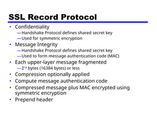 SSL Record Protocol
• Confidentiality
—Handshake Protocol defines shared secret key
—Used for symmetric encryption
• Message Integrity
—Handshake Protocol defines shared secret key
—Used to form message authentication code (MAC)
• Each upper-layer message fragmented
—214
bytes (16384 bytes) or less
• Compression optionally applied
• Compute message authentication code
• Compressed message plus MAC encrypted using
symmetric encryption
• Prepend header
 
