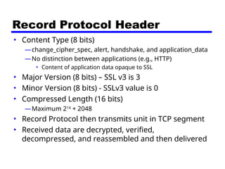 Record Protocol Header
• Content Type (8 bits)
—change_cipher_spec, alert, handshake, and application_data
—No distinction between applications (e.g., HTTP)
• Content of application data opaque to SSL
• Major Version (8 bits) – SSL v3 is 3
• Minor Version (8 bits) - SSLv3 value is 0
• Compressed Length (16 bits)
—Maximum 214
+ 2048
• Record Protocol then transmits unit in TCP segment
• Received data are decrypted, verified,
decompressed, and reassembled and then delivered
 