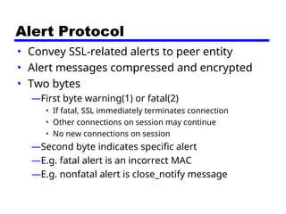 Alert Protocol
• Convey SSL-related alerts to peer entity
• Alert messages compressed and encrypted
• Two bytes
—First byte warning(1) or fatal(2)
• If fatal, SSL immediately terminates connection
• Other connections on session may continue
• No new connections on session
—Second byte indicates specific alert
—E.g. fatal alert is an incorrect MAC
—E.g. nonfatal alert is close_notify message
 