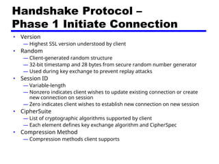 Handshake Protocol –
Phase 1 Initiate Connection
• Version
— Highest SSL version understood by client
• Random
— Client-generated random structure
— 32-bit timestamp and 28 bytes from secure random number generator
— Used during key exchange to prevent replay attacks
• Session ID
— Variable-length
— Nonzero indicates client wishes to update existing connection or create
new connection on session
— Zero indicates client wishes to establish new connection on new session
• CipherSuite
— List of cryptographic algorithms supported by client
— Each element defines key exchange algorithm and CipherSpec
• Compression Method
— Compression methods client supports
 