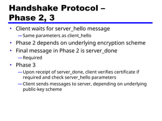 Handshake Protocol –
Phase 2, 3
• Client waits for server_hello message
—Same parameters as client_hello
• Phase 2 depends on underlying encryption scheme
• Final message in Phase 2 is server_done
—Required
• Phase 3
—Upon receipt of server_done, client verifies certificate if
required and check server_hello parameters
—Client sends messages to server, depending on underlying
public-key scheme
 