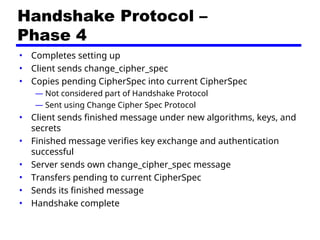 Handshake Protocol –
Phase 4
• Completes setting up
• Client sends change_cipher_spec
• Copies pending CipherSpec into current CipherSpec
— Not considered part of Handshake Protocol
— Sent using Change Cipher Spec Protocol
• Client sends finished message under new algorithms, keys, and
secrets
• Finished message verifies key exchange and authentication
successful
• Server sends own change_cipher_spec message
• Transfers pending to current CipherSpec
• Sends its finished message
• Handshake complete
 