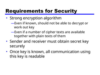 Requirements for Security
• Strong encryption algorithm
—Even if known, should not be able to decrypt or
work out key
—Even if a number of cipher texts are available
together with plain texts of them
• Sender and receiver must obtain secret key
securely
• Once key is known, all communication using
this key is readable
 