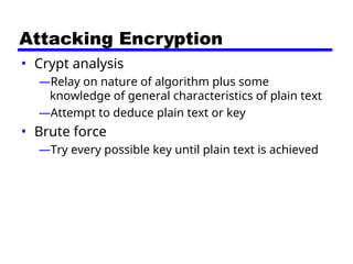 Attacking Encryption
• Crypt analysis
—Relay on nature of algorithm plus some
knowledge of general characteristics of plain text
—Attempt to deduce plain text or key
• Brute force
—Try every possible key until plain text is achieved
 