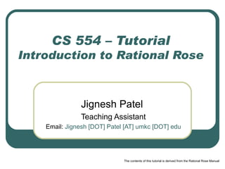 CS 554 – Tutorial Introduction to Rational Rose Jignesh Patel  Teaching Assistant Email:   Jignesh [DOT] Patel [AT] umkc [DOT] edu The contents of this tutorial is derived from the Rational Rose Manual 