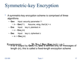 Symmetric-key Encryption
• A symmetric-key encryption scheme is comprised of three
algorithms
– Gen Input: security parameter 1n
• k  Gen(1n
) Assume, wlog, that |k| > n
– Enc Input: key k, plaintext m
• c  Enck(m)
– Dec Input: key k, ciphertext c
• m := Deck(m)
– If for k output by Gen(1n), Enc is defined only for messages of
length l(n), this is called a fixed-length encrpytion scheme
CS 555 Topic 1 17
Requirement: k m [ Deck(Enck(m)) = m ]
 
