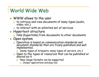 World Wide Web
WWW allows to the user
to retrieve and view documents of many types (audio,
video, etc.)
to interact with an unlimited set of services
Hypertext structure
links (hyperlinks) from documents to other documents
Open system
Operation is based on communication standards and
document standards that are freely published and well
implemented.
(many types of browsers, many types of servers, etc.)
Open to the types of resources that can be published or
shared on it
New-image formats can be supported
(helper applications and plug-ins)
 