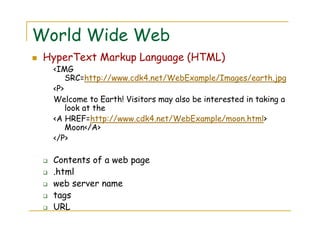 World Wide Web
HyperText Markup Language (HTML)
<IMG
SRC=http://www.cdk4.net/WebExample/Images/earth.jpg
<P>
Welcome to Earth! Visitors may also be interested in taking a
look at the
<A HREF=http://www.cdk4.net/WebExample/moon.html>
Moon</A>
</P>
Contents of a web page
.html
web server name
tags
URL
 