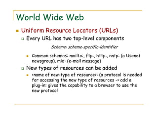 World Wide Web
Uniform Resource Locators (URLs)
Every URL has two top-level components
Scheme: scheme-specific-identifier
Common schemes: mailto:, ftp:, http:, nntp: (a Usenet
newsgroup), mid: (e-mail message)
New types of resources can be added
<name of new-type of resource>: (a protocol is needed
for accessing the new type of resources -> add a
plug-in: gives the capability to a browser to use the
new protocol
 