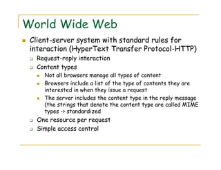 World Wide Web
Client-server system with standard rules for
interaction (HyperText Transfer Protocol-HTTP)
Request-reply interaction
Content types
Not all browsers manage all types of content
Browsers include a list of the type of contents they are
interested in when they issue a request
The server includes the content type in the reply message
(the strings that denote the content type are called MIME
types -> standardized
One resource per request
Simple access control
 