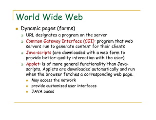 World Wide Web
Dynamic pages (forms)
URL designates a program on the server
Common Gateway Interface (CGI): program that web
servers run to generate content for their clients
Java-scripts (are downloaded with a web form to
provide better-quality interaction with the user)
Applet: is of more general functionality than Java-
scripts. Applets are downloaded automatically and run
when the browser fetches a corresponding web page.
May access the network
provide customized user interfaces
JAVA based
 