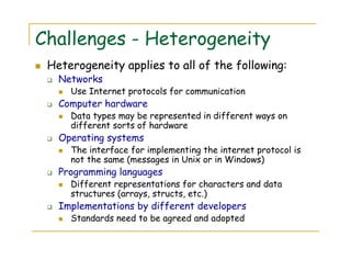 Challenges - Heterogeneity
Heterogeneity applies to all of the following:
Networks
Use Internet protocols for communication
Computer hardware
Data types may be represented in different ways on
different sorts of hardware
Operating systems
The interface for implementing the internet protocol is
not the same (messages in Unix or in Windows)
Programming languages
Different representations for characters and data
structures (arrays, structs, etc.)
Implementations by different developers
Standards need to be agreed and adopted
 