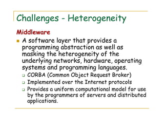 Challenges - Heterogeneity
Middleware
A software layer that provides a
programming abstraction as well as
masking the heterogeneity of the
underlying networks, hardware, operating
systems and programming languages.
CORBA (Common Object Request Broker)
Implemented over the Internet protocols
Provides a uniform computational model for use
by the programmers of servers and distributed
applications.
 