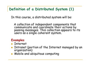 Definition of a Distributed System (1)
In this course, a distributed system will be:
A collection of independent components that
communicate and coordinate their actions by
passing messages. This collection appears to its
users as a single coherent system.
Examples
Internet
Intranet (portion of the Internet managed by an
organization)
Mobile and ubiquitous computing
 