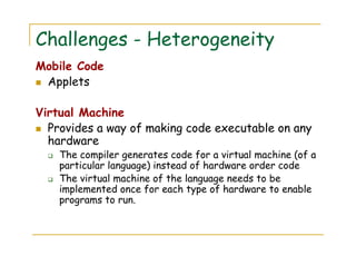 Challenges - Heterogeneity
Mobile Code
Applets
Virtual Machine
Provides a way of making code executable on any
hardware
The compiler generates code for a virtual machine (of a
particular language) instead of hardware order code
The virtual machine of the language needs to be
implemented once for each type of hardware to enable
programs to run.
 