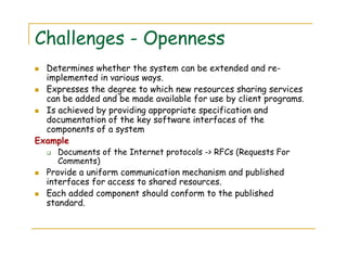 Challenges - Openness
Determines whether the system can be extended and re-
implemented in various ways.
Expresses the degree to which new resources sharing services
can be added and be made available for use by client programs.
Is achieved by providing appropriate specification and
documentation of the key software interfaces of the
components of a system
Example
Documents of the Internet protocols -> RFCs (Requests For
Comments)
Provide a uniform communication mechanism and published
interfaces for access to shared resources.
Each added component should conform to the published
standard.
 