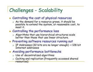 Challenges - Scalability
Controlling the cost of physical resources
As the demand for a resource grows, it should be
possible to extend the system, at reasonable cost, to
meet it.
Controlling the performance loss
Algorithms that use hierarchical structures scale
better than those that use linear structure.
Preventing software resources running out
IP Addresses (32 bits are no longer enough) -> 128 bit
Internet addresses
Avoiding performance bottlenecks
Use of decentralized algorithms
Caching and replication (frequently accessed shared
resources)
 