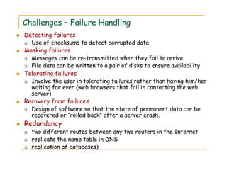 Challenges – Failure Handling
Detecting failures
Use of checksums to detect corrupted data
Masking failures
Messages can be re-transmitted when they fail to arrive
File data can be written to a pair of disks to ensure availability
Tolerating failures
Involve the user in tolerating failures rather than having him/her
waiting for ever (web browsers that fail in contacting the web
server)
Recovery from failures
Design of software so that the state of permanent data can be
recovered or “rolled back” after a server crash.
Redundancy
two different routes between any two routers in the Internet
replicate the name table in DNS
replication of databases)
 