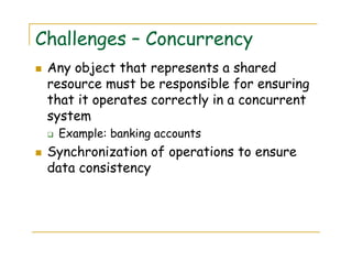 Challenges – Concurrency
Any object that represents a shared
resource must be responsible for ensuring
that it operates correctly in a concurrent
system
Example: banking accounts
Synchronization of operations to ensure
data consistency
 