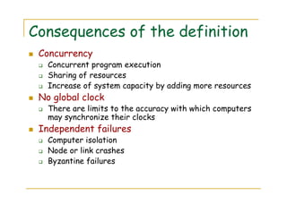Consequences of the definition
Concurrency
Concurrent program execution
Sharing of resources
Increase of system capacity by adding more resources
No global clock
There are limits to the accuracy with which computers
may synchronize their clocks
Independent failures
Computer isolation
Node or link crashes
Byzantine failures
 