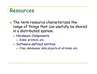 Resources
The term resource characterizes the
range of things that can usefully be shared
in a distributed system.
Hardware Components
Disks, printers, etc.
Software-defined entities
Files, databases, data objects of all kinds, etc.
 