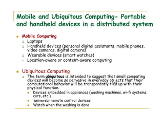 Mobile and Ubiquitous Computing- Portable
and handheld devices in a distributed system
Mobile Computing
Laptops
Handheld devices (personal digital assistants, mobile phones,
video cameras, digital cameras
Wearable devices (smart watches)
Location-aware or content-aware computing
Ubiquitous Computing
The term ubiquitous is intended to suggest that small computing
devices will become so pervasive in everyday objects that their
computational behavior will be transparently tied up with their
physical function.
Devices embedded in appliances (washing machines, wi-fi systems,
cars, etc.)
universal remote control devices
Watch when the washing is done
 