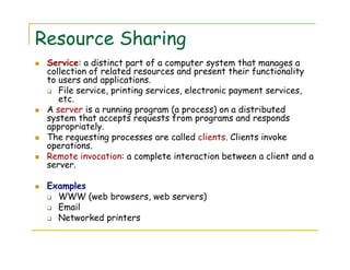 Resource Sharing
Service: a distinct part of a computer system that manages a
collection of related resources and present their functionality
to users and applications.
File service, printing services, electronic payment services,
etc.
A server is a running program (a process) on a distributed
system that accepts requests from programs and responds
appropriately.
The requesting processes are called clients. Clients invoke
operations.
Remote invocation: a complete interaction between a client and a
server.
Examples
WWW (web browsers, web servers)
Email
Networked printers
 